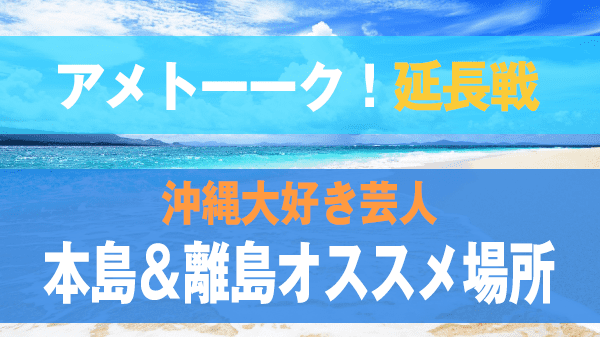 アメトーーク！ 沖縄大好き芸人 延長戦 本島＆離島オススメスポット